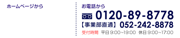 ホームページから 24時間受付 見積もり無料! お電話から 0120-89-8778 受付時間 平日 9:00～19:00　休日 9:00～17:00