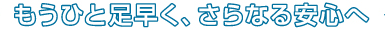 もうひと足早く、さらなる安心へ
