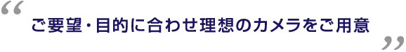 ご要望・目的に合わせ理想のカメラをご用意